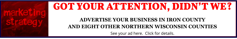 GOT YOUR ATTENTION, DIDN’T WE?ADVERTISE YOUR BUSINESS IN IRON COUNTYAND EIGHT OTHER NORTHERN WISCONSIN COUNTIES See your ad here.  Click for details.